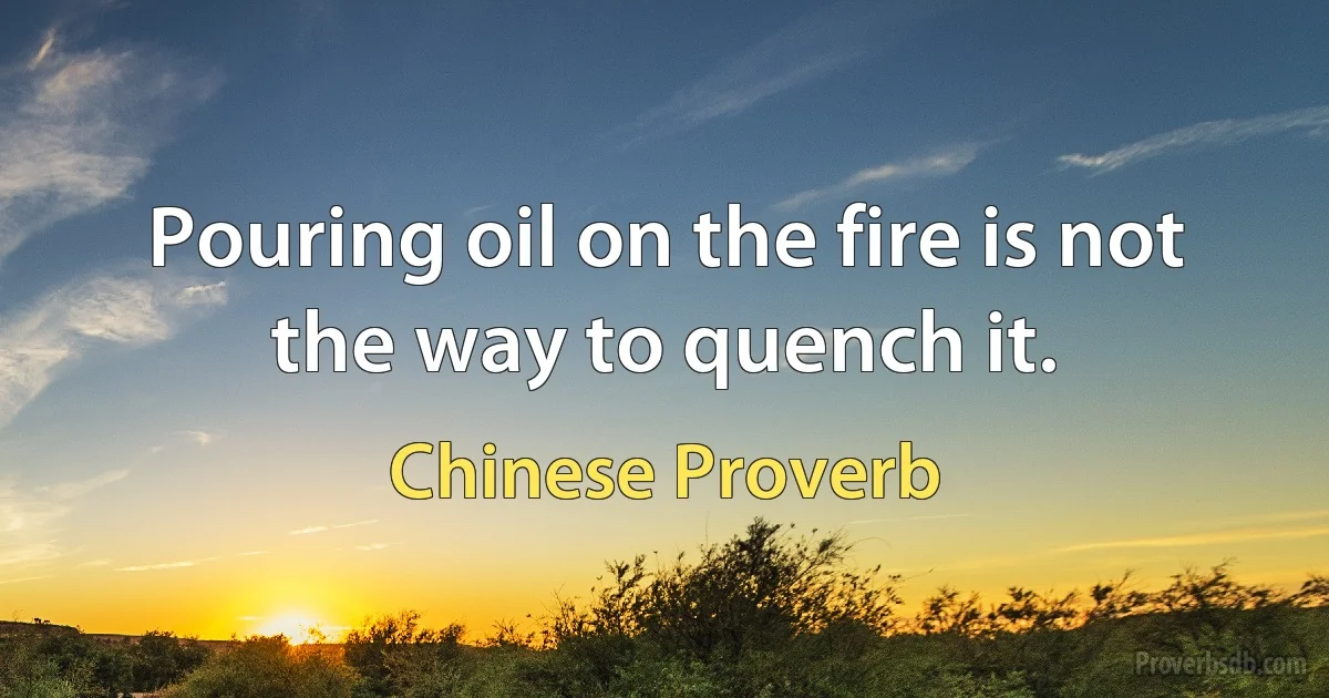 Pouring oil on the fire is not the way to quench it. (Chinese Proverb)