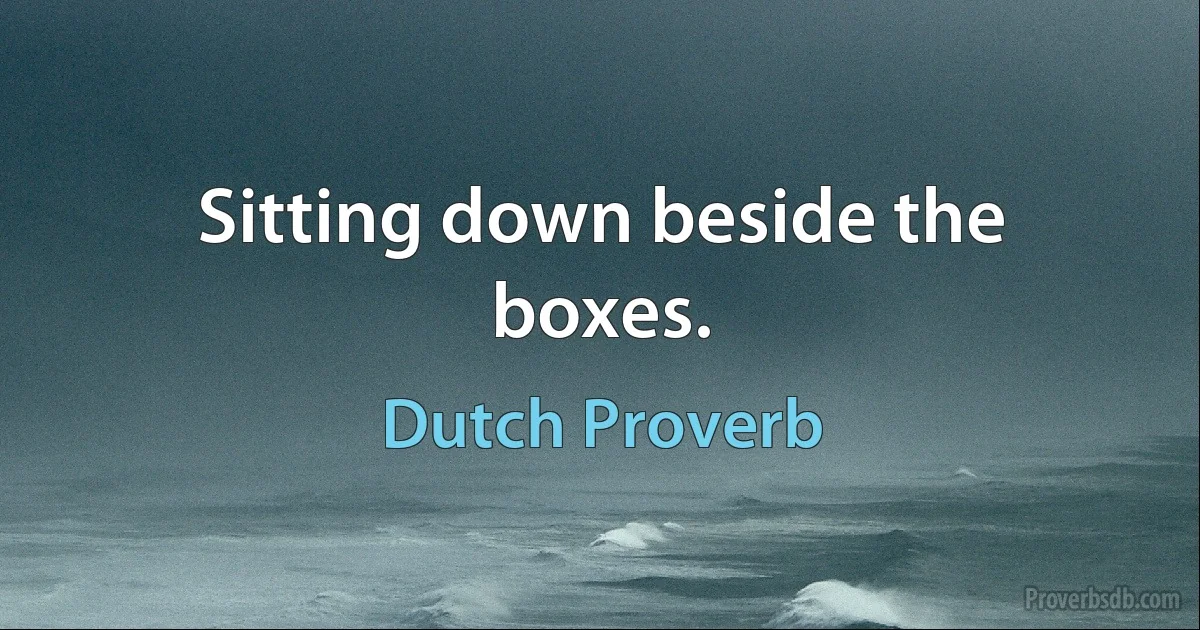 Sitting down beside the boxes. (Dutch Proverb)