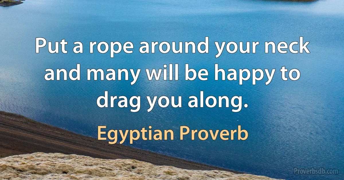 Put a rope around your neck and many will be happy to drag you along. (Egyptian Proverb)