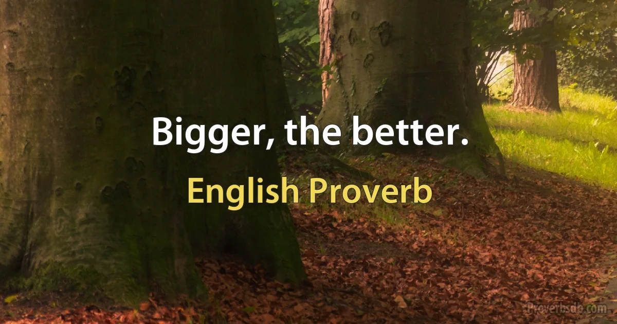 Bigger, the better. (English Proverb)