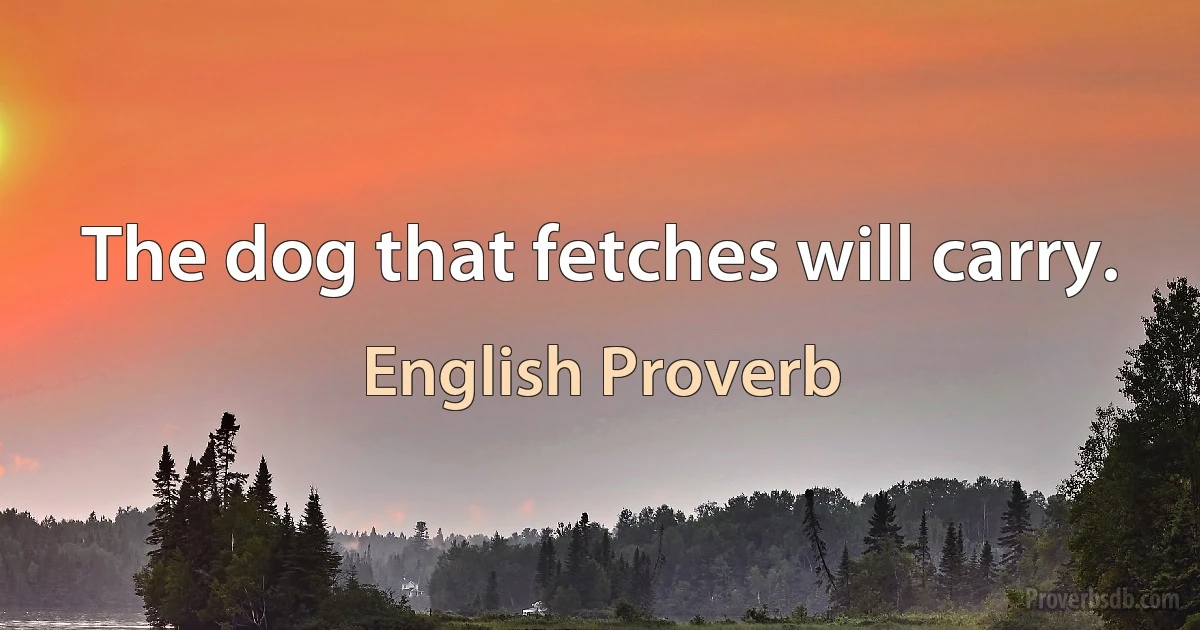 The dog that fetches will carry. (English Proverb)