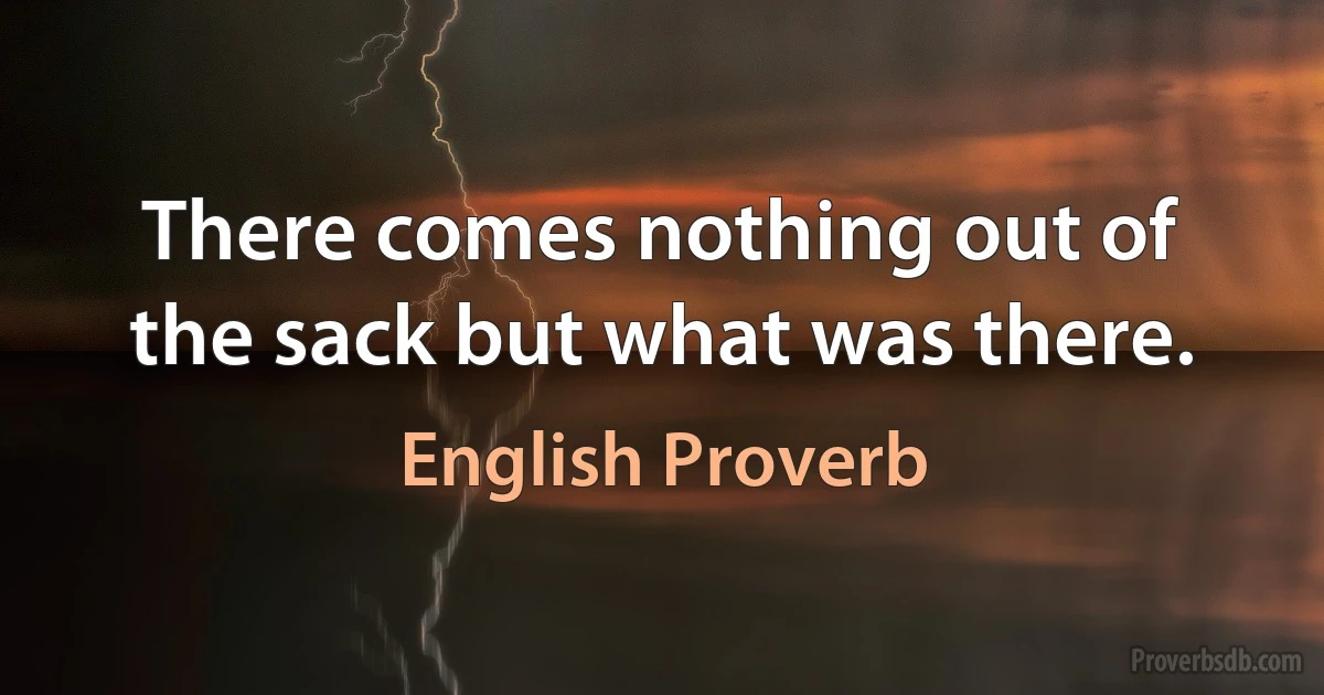 There comes nothing out of the sack but what was there. (English Proverb)