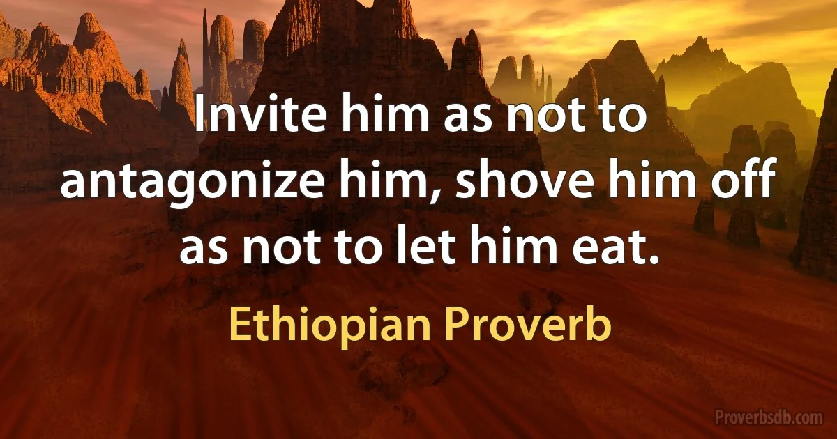 Invite him as not to antagonize him, shove him off as not to let him eat. (Ethiopian Proverb)