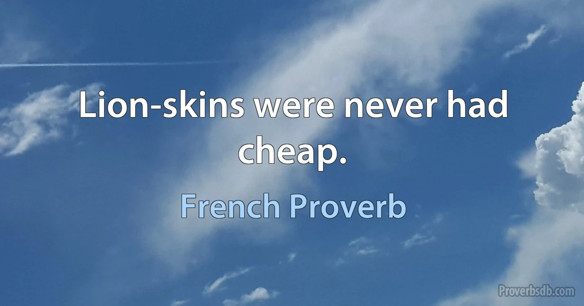 Lion-skins were never had cheap. (French Proverb)