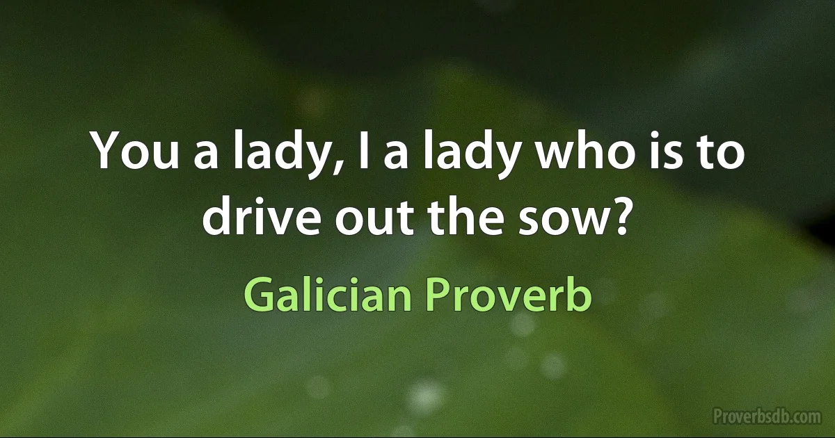 You a lady, I a lady who is to drive out the sow? (Galician Proverb)