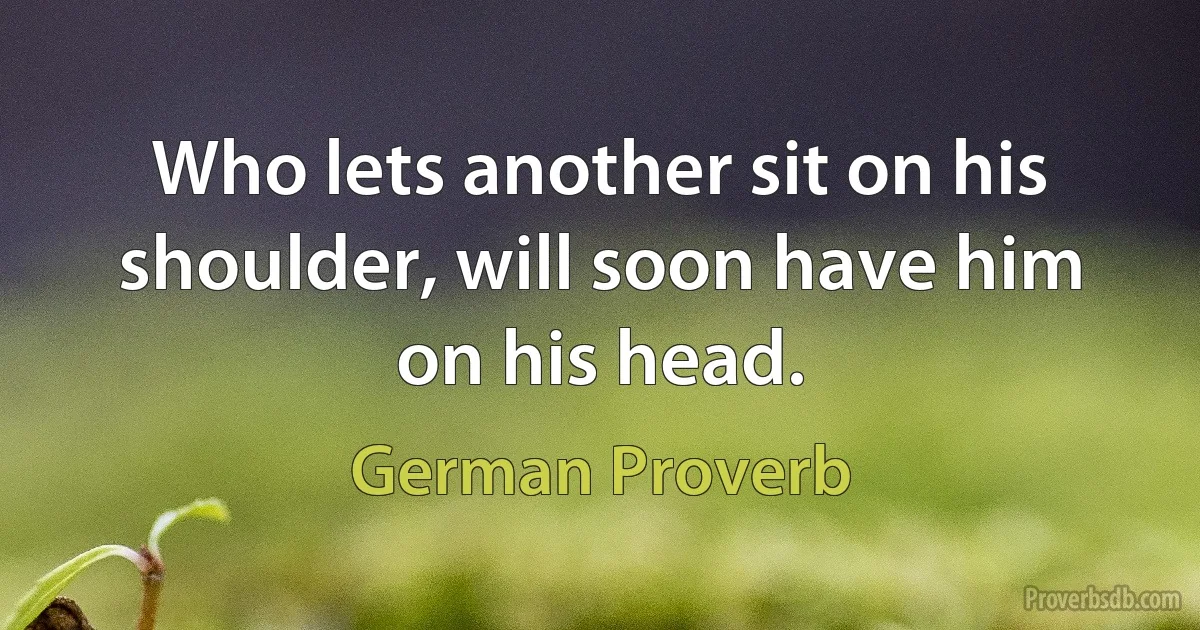 Who lets another sit on his shoulder, will soon have him on his head. (German Proverb)