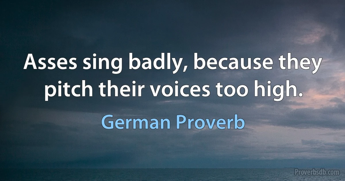 Asses sing badly, because they pitch their voices too high. (German Proverb)