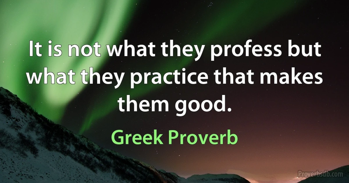 It is not what they profess but what they practice that makes them good. (Greek Proverb)