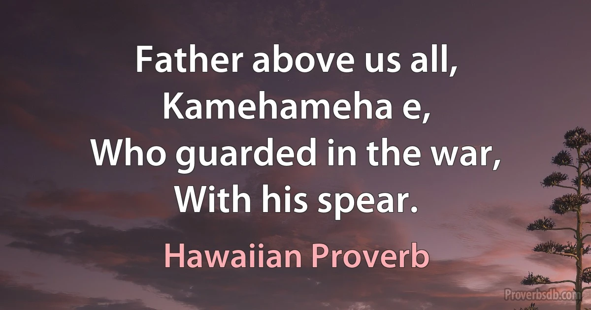 Father above us all,
Kamehameha e,
Who guarded in the war,
With his spear. (Hawaiian Proverb)