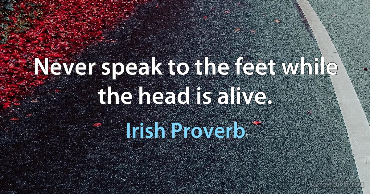 Never speak to the feet while the head is alive. (Irish Proverb)