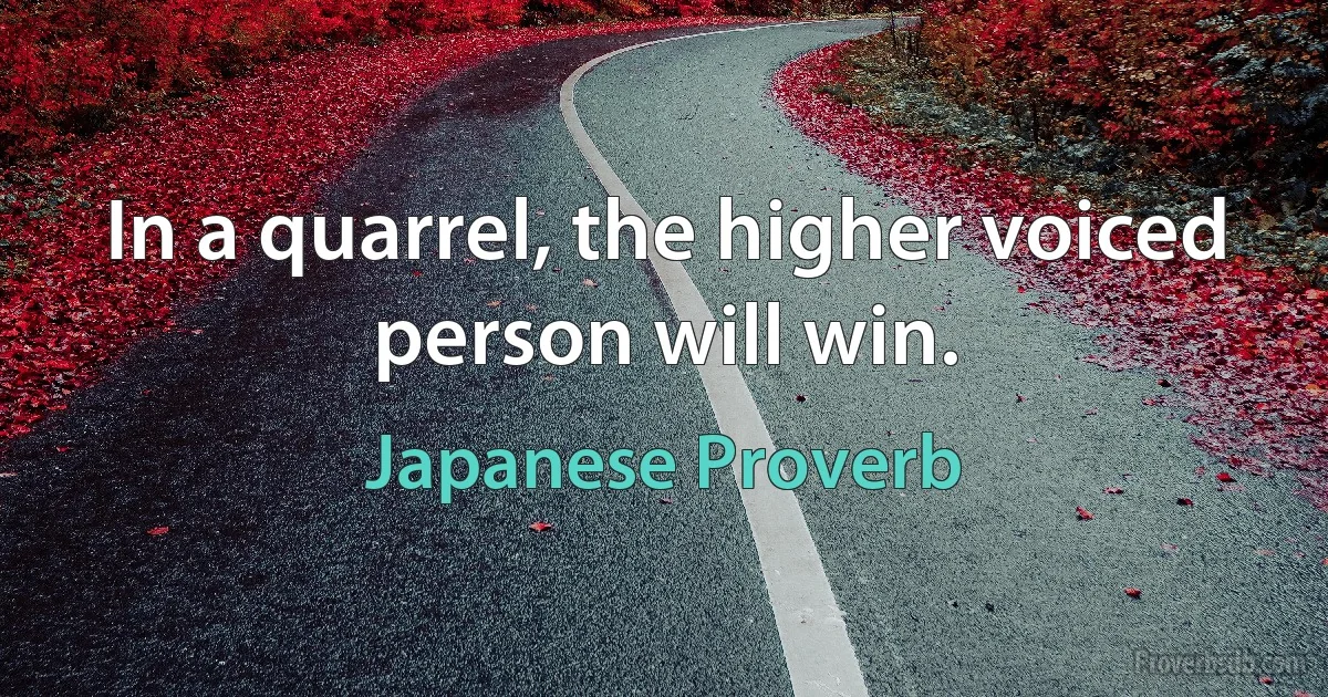 In a quarrel, the higher voiced person will win. (Japanese Proverb)