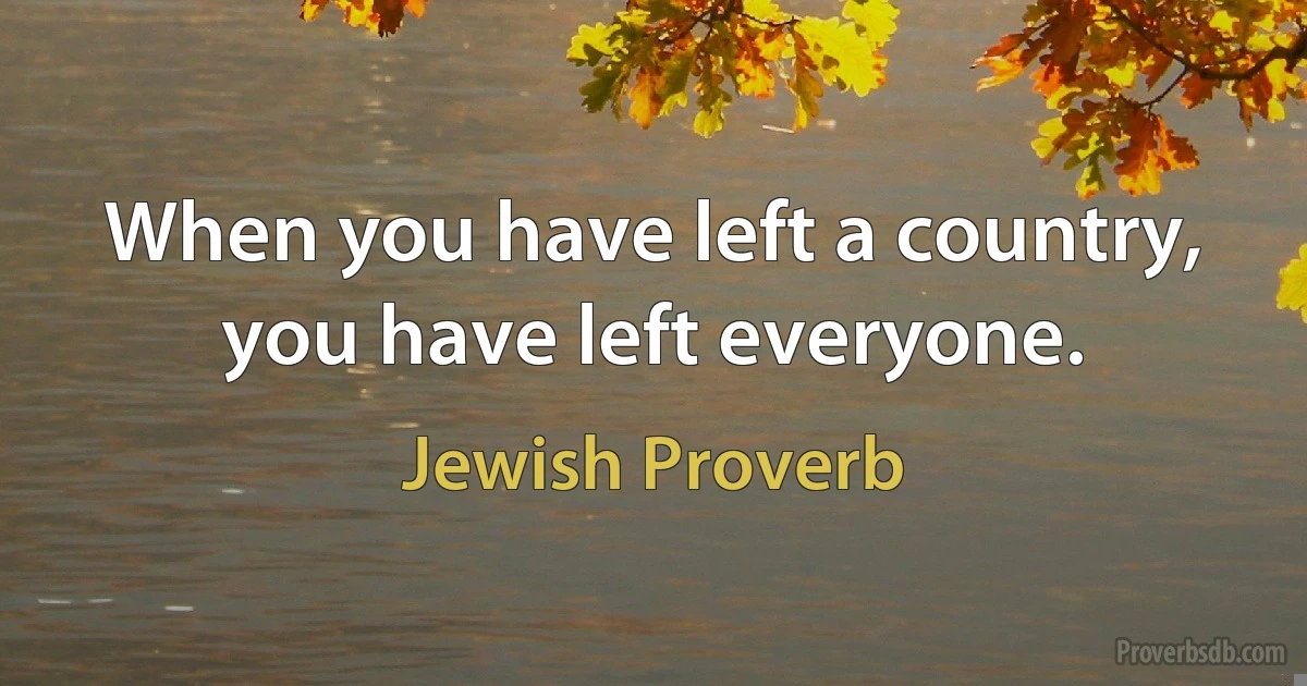 When you have left a country, you have left everyone. (Jewish Proverb)