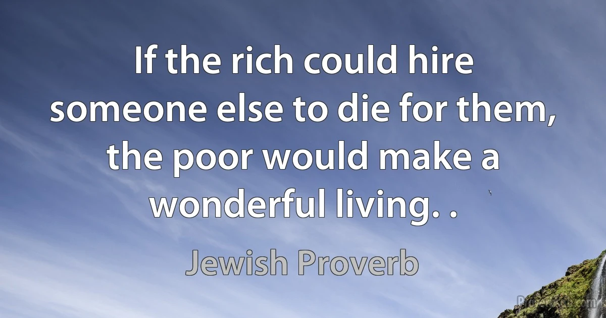 If the rich could hire someone else to die for them, the poor would make a wonderful living. . (Jewish Proverb)