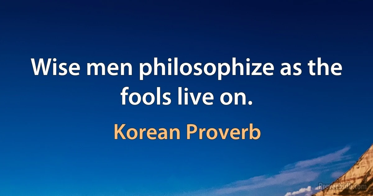 Wise men philosophize as the fools live on. (Korean Proverb)