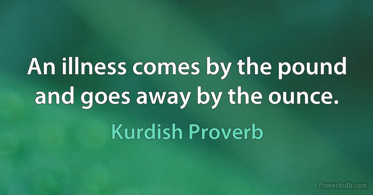 An illness comes by the pound and goes away by the ounce. (Kurdish Proverb)