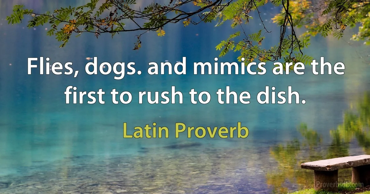 Flies, dogs. and mimics are the first to rush to the dish. (Latin Proverb)