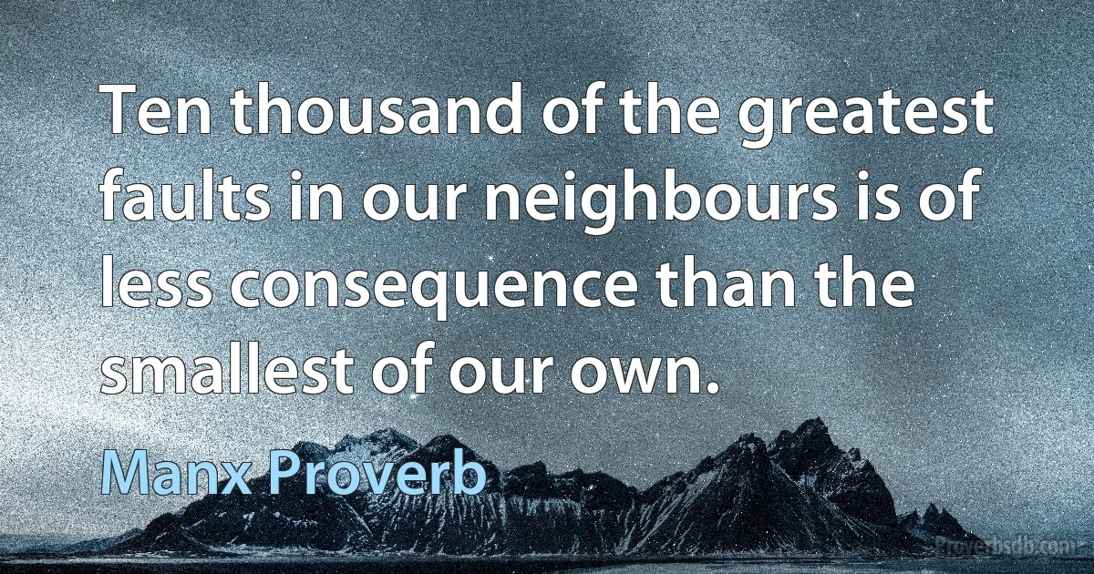 Ten thousand of the greatest faults in our neighbours is of less consequence than the smallest of our own. (Manx Proverb)