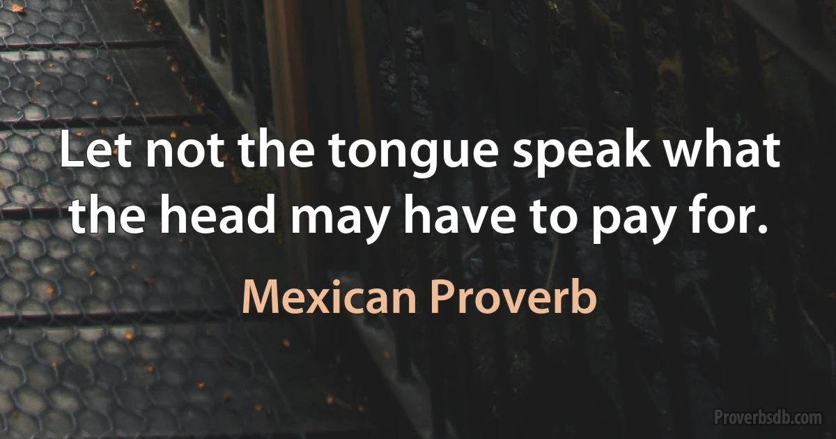 Let not the tongue speak what the head may have to pay for. (Mexican Proverb)