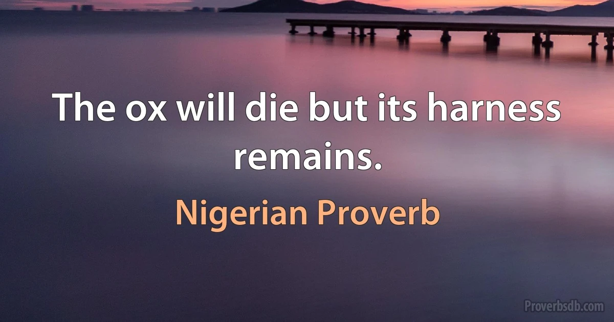 The ox will die but its harness remains. (Nigerian Proverb)