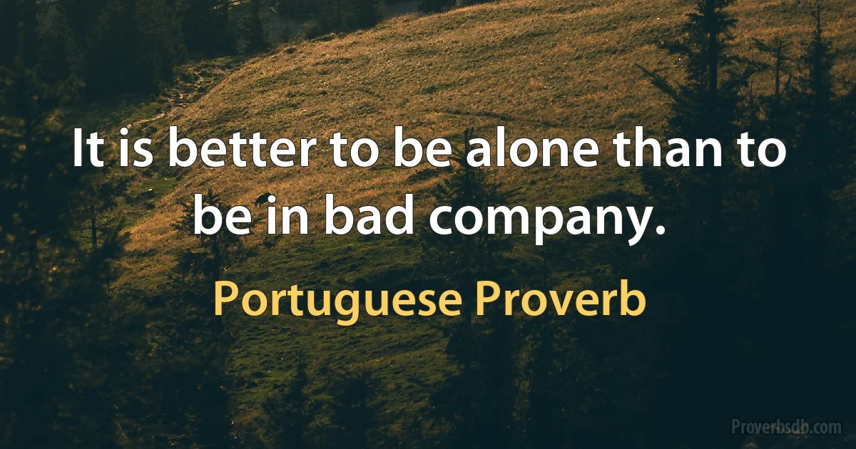 It is better to be alone than to be in bad company. (Portuguese Proverb)