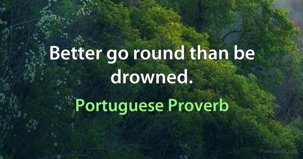 Better go round than be drowned. (Portuguese Proverb)