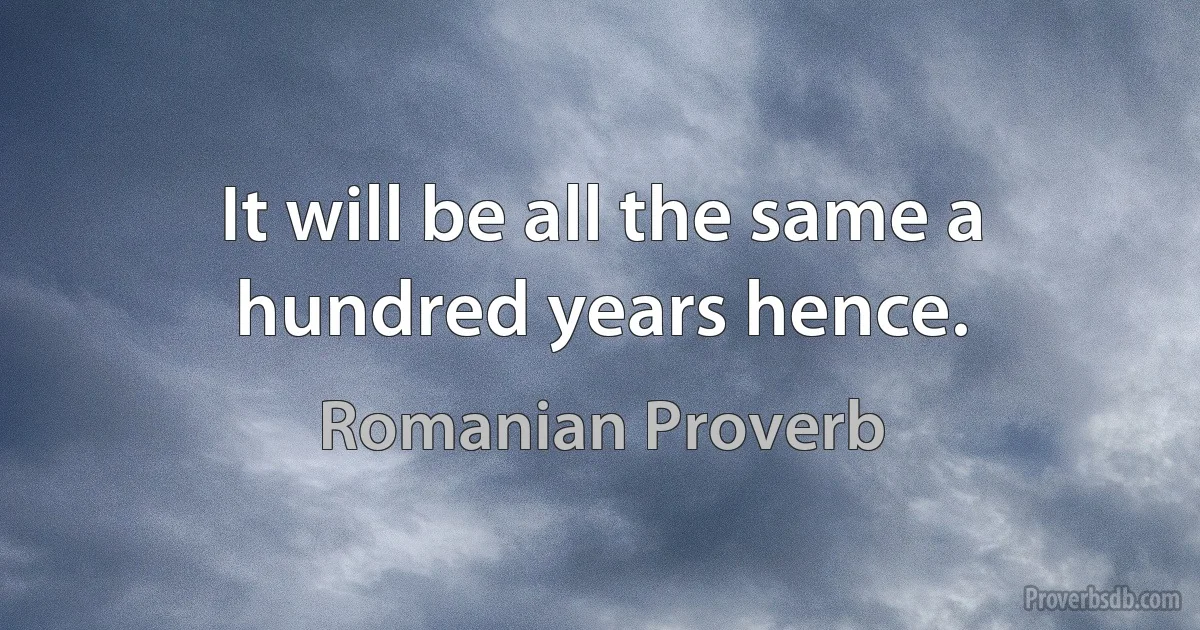 It will be all the same a hundred years hence. (Romanian Proverb)