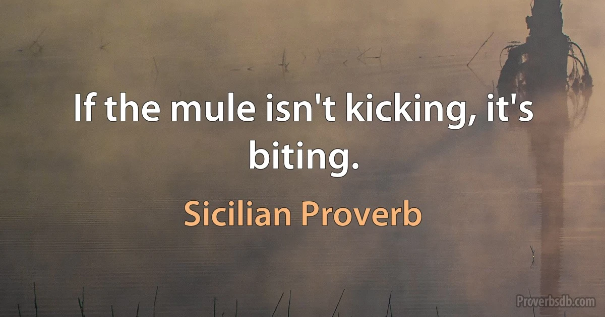 If the mule isn't kicking, it's biting. (Sicilian Proverb)