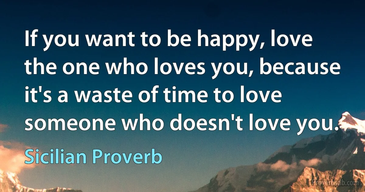 If you want to be happy, love the one who loves you, because it's a waste of time to love someone who doesn't love you. (Sicilian Proverb)