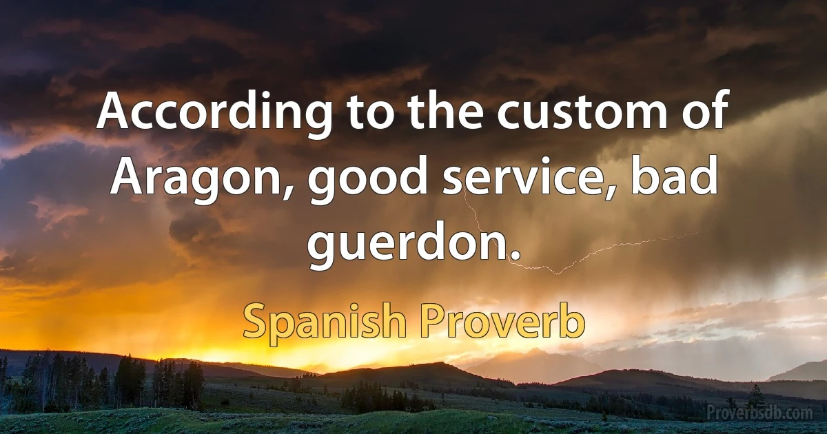 According to the custom of Aragon, good service, bad guerdon. (Spanish Proverb)