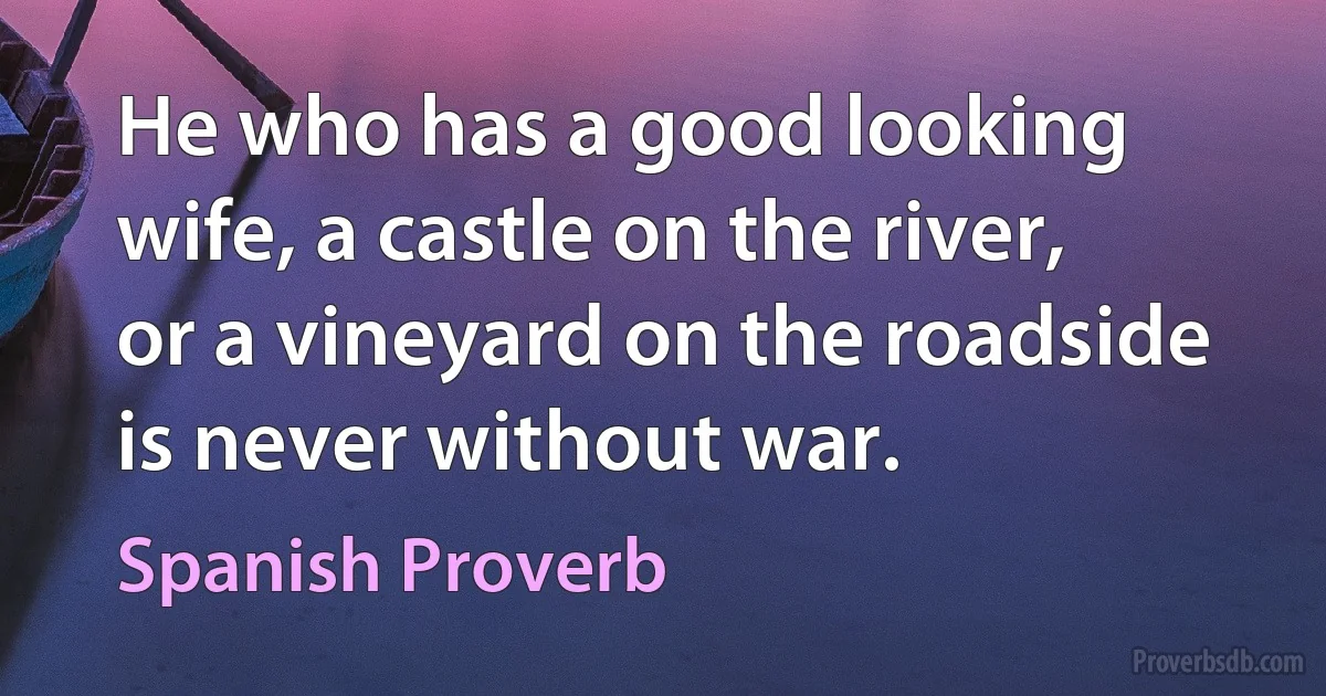 He who has a good looking wife, a castle on the river, or a vineyard on the roadside is never without war. (Spanish Proverb)