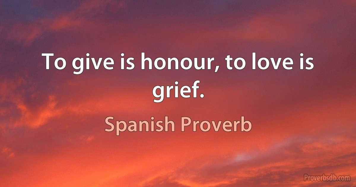 To give is honour, to love is grief. (Spanish Proverb)