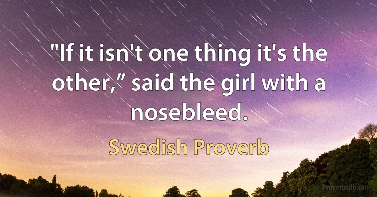 "If it isn't one thing it's the other,” said the girl with a nosebleed. (Swedish Proverb)