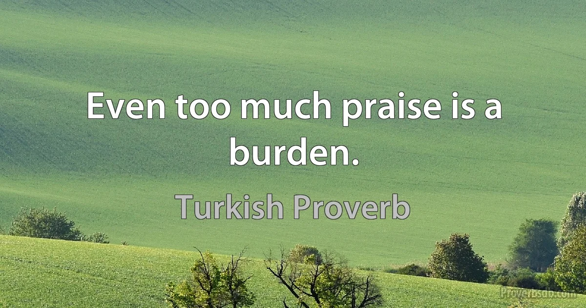 Even too much praise is a burden. (Turkish Proverb)