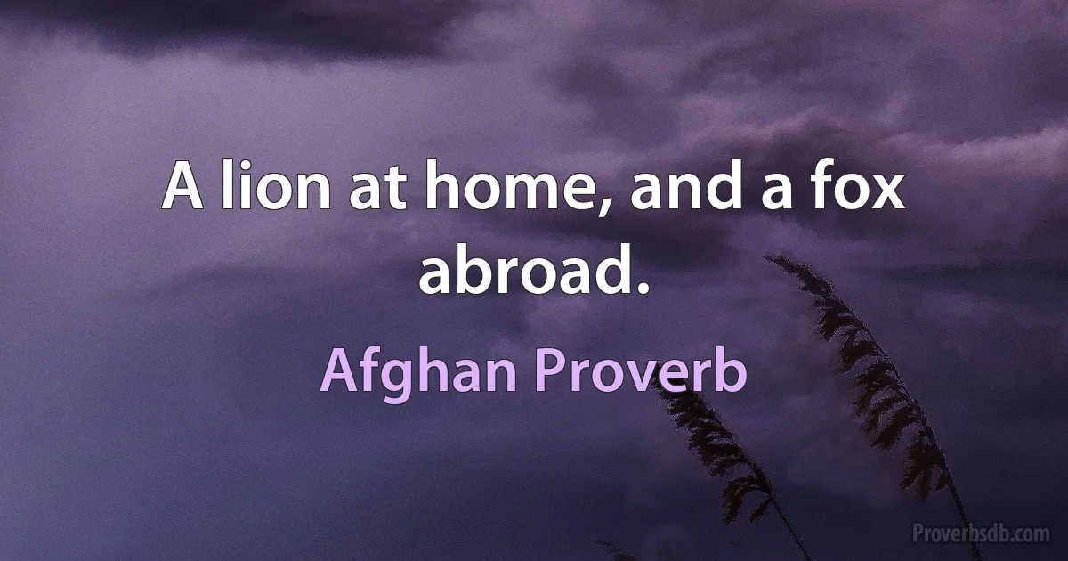 A lion at home, and a fox abroad. (Afghan Proverb)