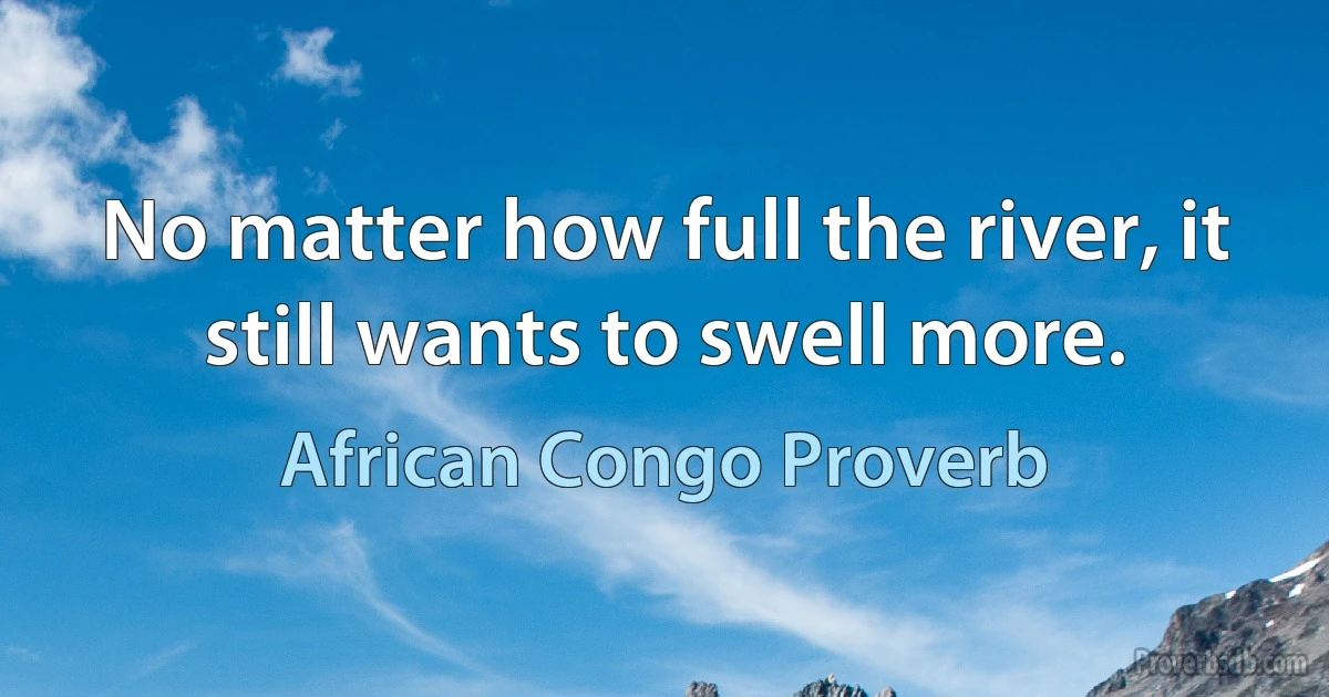 No matter how full the river, it still wants to swell more. (African Congo Proverb)