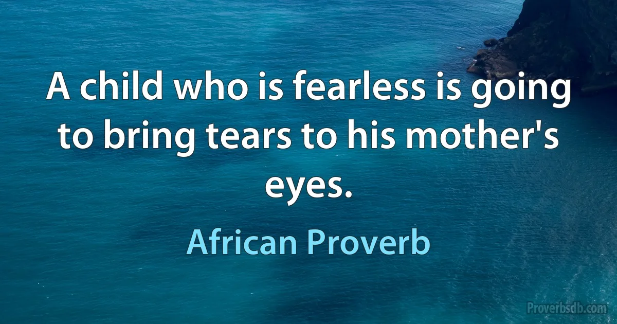 A child who is fearless is going to bring tears to his mother's eyes. (African Proverb)