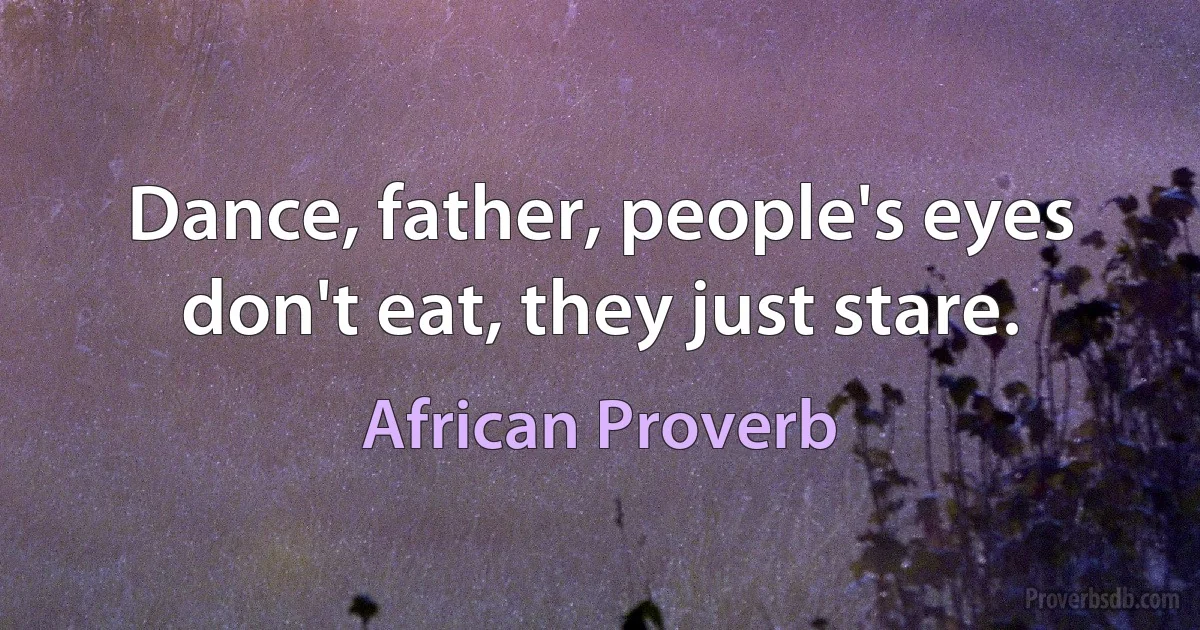 Dance, father, people's eyes don't eat, they just stare. (African Proverb)