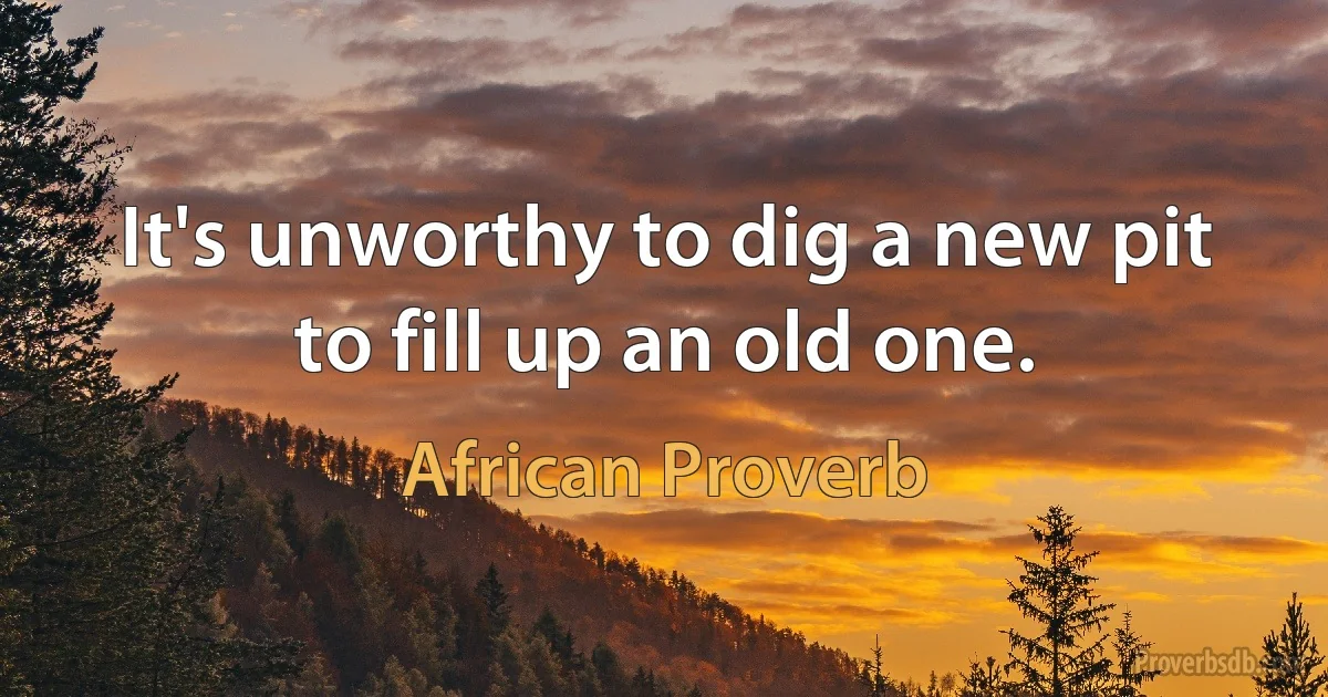 It's unworthy to dig a new pit to fill up an old one. (African Proverb)