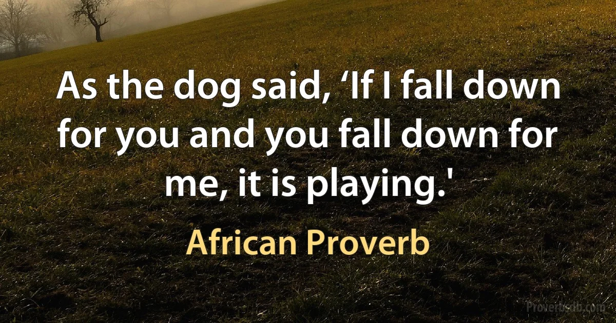 As the dog said, ‘If I fall down for you and you fall down for me, it is playing.' (African Proverb)