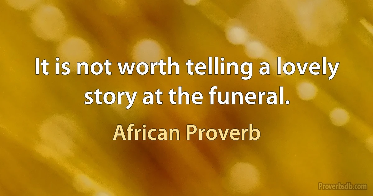 It is not worth telling a lovely story at the funeral. (African Proverb)