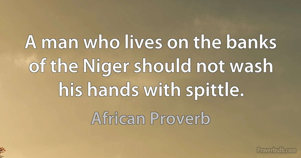 A man who lives on the banks of the Niger should not wash his hands with spittle. (African Proverb)