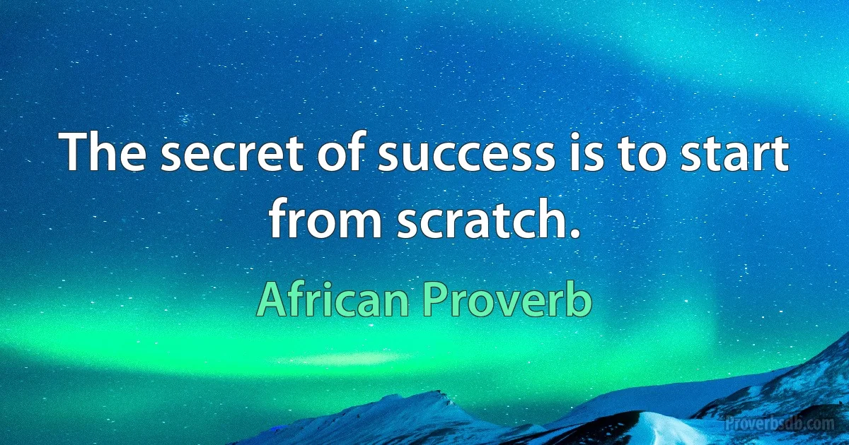 The secret of success is to start from scratch. (African Proverb)