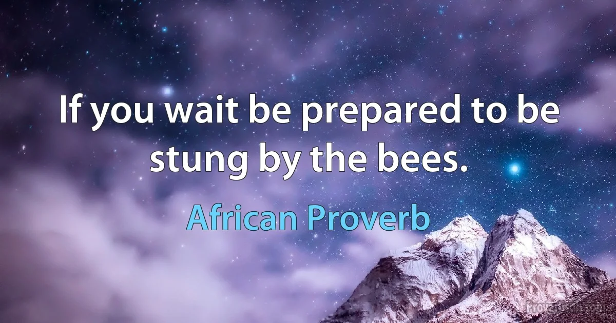 If you wait be prepared to be stung by the bees. (African Proverb)