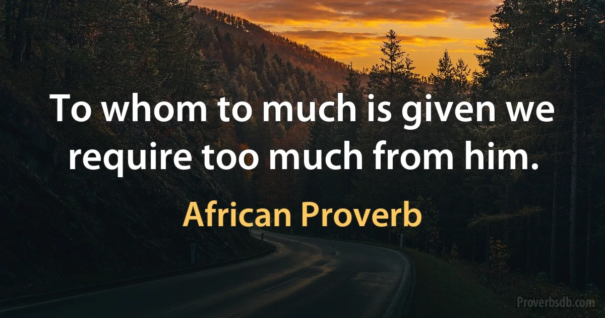 To whom to much is given we require too much from him. (African Proverb)