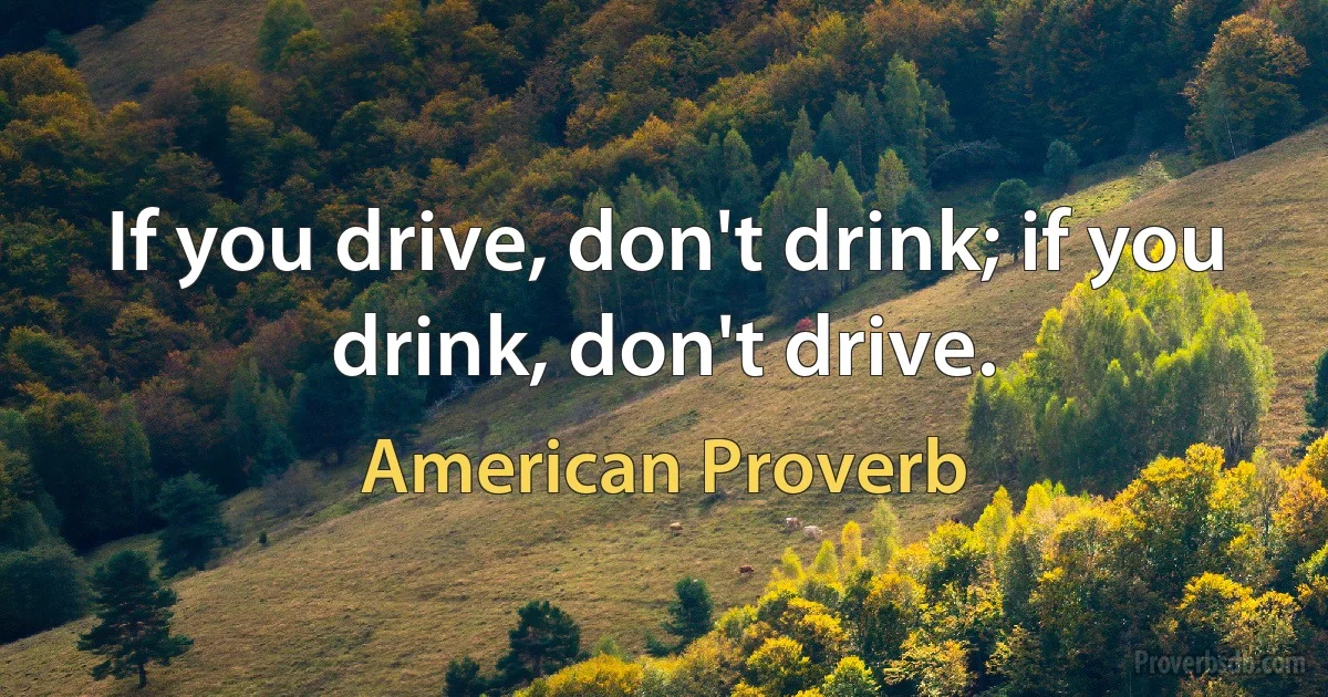 If you drive, don't drink; if you drink, don't drive. (American Proverb)