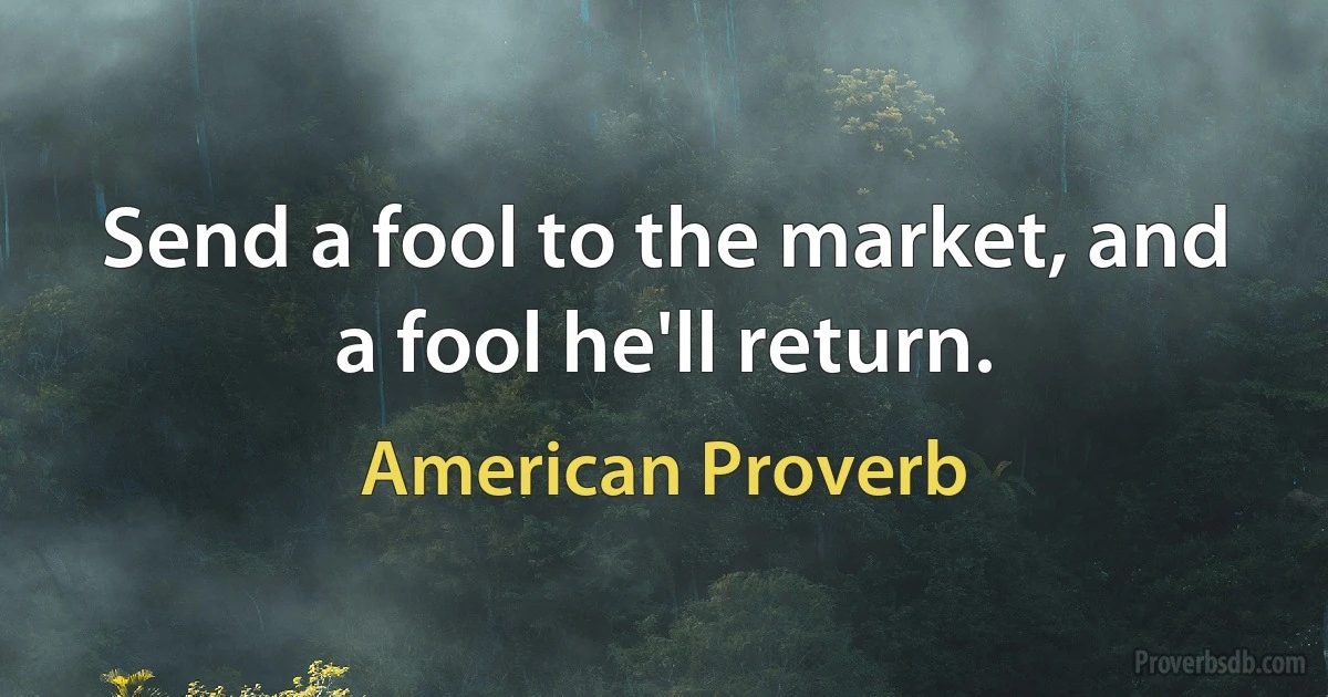 Send a fool to the market, and a fool he'll return. (American Proverb)