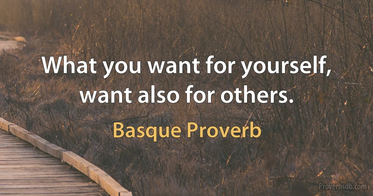 What you want for yourself, want also for others. (Basque Proverb)