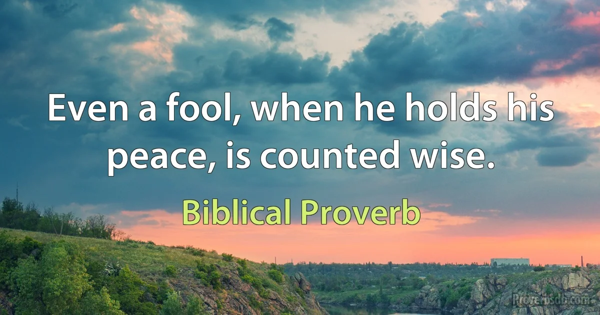 Even a fool, when he holds his peace, is counted wise. (Biblical Proverb)