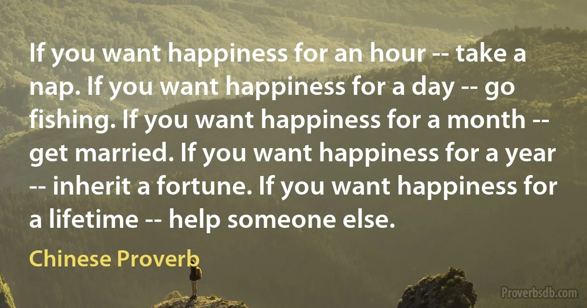 If you want happiness for an hour -- take a nap. If you want happiness for a day -- go fishing. If you want happiness for a month -- get married. If you want happiness for a year -- inherit a fortune. If you want happiness for a lifetime -- help someone else. (Chinese Proverb)