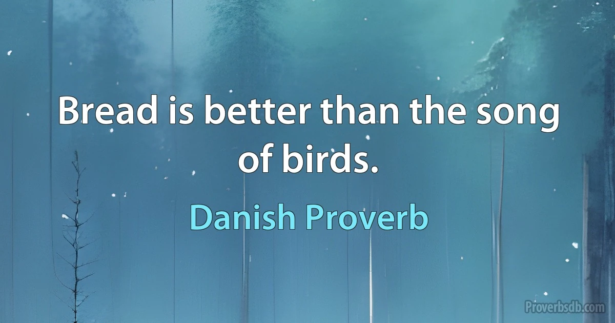 Bread is better than the song of birds. (Danish Proverb)